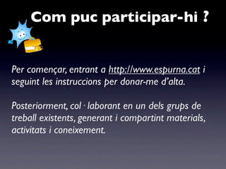 Com puc participar-hi ?


Per començar, entrant a http://www.espurna.cat i
seguint les instruccions per donar-me d’alta.

Posteriorment, col· laborant en un dels grups de
treball existents, generant i compartint materials,
activitats i coneixement.
 