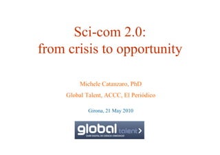 Sci-com 2.0:
from crisis to opportunity

          Michele Catanzaro, PhD
     Global Talent, ACCC, El Periódico

             Girona, 21 May 2010
 