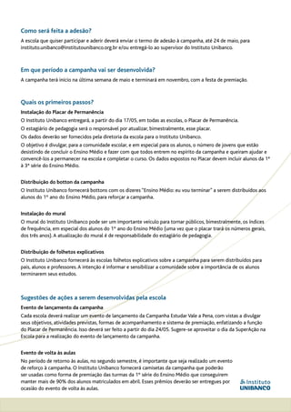 Como será feita a adesão?
A escola que quiser participar e aderir deverá enviar o termo de adesão à campanha, até 24 de maio, para
instituto.unibanco@institutounibanco.org.br e/ou entregá-lo ao supervisor do Instituto Unibanco.



Em que período a campanha vai ser desenvolvida?
A campanha terá início na última semana de maio e terminará em novembro, com a festa de premiação.



Quais os primeiros passos?
Instalação do Placar de Permanência
O Instituto Unibanco entregará, a partir do dia 17/05, em todas as escolas, o Placar de Permanência.
O estagiário de pedagogia será o responsável por atualizar, bimestralmente, esse placar.
Os dados deverão ser fornecidos pela diretoria da escola para o Instituto Unibanco.
O objetivo é divulgar, para a comunidade escolar, e em especial para os alunos, o número de jovens que estão
desistindo de concluir o Ensino Médio e fazer com que todos entrem no espírito da campanha e queiram ajudar e
convencê-los a permanecer na escola e completar o curso. Os dados expostos no Placar devem incluir alunos da 1ª
à 3ª série do Ensino Médio.


Distribuição do botton da campanha
O Instituto Unibanco fornecerá bottons com os dizeres “Ensino Médio: eu vou terminar” a serem distribuídos aos
alunos do 1º ano do Ensino Médio, para reforçar a campanha.


Instalação do mural
O mural do Instituto Unibanco pode ser um importante veículo para tornar públicos, bimestralmente, os índices
de frequência, em especial dos alunos do 1º ano do Ensino Médio (uma vez que o placar trará os números gerais,
dos três anos). A atualização do mural é de responsabilidade do estagiário de pedagogia.


Distribuição de folhetos explicativos
O Instituto Unibanco fornecerá às escolas folhetos explicativos sobre a campanha para serem distribuídos para
pais, alunos e professores. A intenção é informar e sensibilizar a comunidade sobre a importância de os alunos
terminarem seus estudos.



Sugestões de ações a serem desenvolvidas pela escola
Evento de lançamento da campanha
Cada escola deverá realizar um evento de lançamento da Campanha Estudar Vale a Pena, com vistas a divulgar
seus objetivos, atividades previstas, formas de acompanhamento e sistema de premiação, enfatizando a função
do Placar de Permanência. Isso deverá ser feito a partir do dia 24/05. Sugere-se aproveitar o dia da SuperAção na
Escola para a realização do evento de lançamento da campanha.


Evento de volta às aulas
No período de retorno às aulas, no segundo semestre, é importante que seja realizado um evento
de reforço à campanha. O Instituto Unibanco fornecerá camisetas da campanha que poderão
ser usadas como forma de premiação das turmas da 1º série do Ensino Médio que conseguirem
manter mais de 90% dos alunos matriculados em abril. Esses prêmios deverão ser entregues por
ocasião do evento de volta às aulas.
 