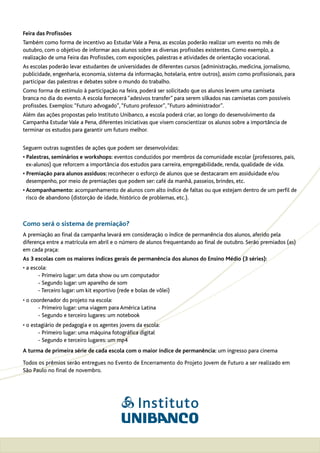 Feira das Profissões
Também como forma de incentivo ao Estudar Vale a Pena, as escolas poderão realizar um evento no mês de
outubro, com o objetivo de informar aos alunos sobre as diversas profissões existentes. Como exemplo, a
realização de uma Feira das Profissões, com exposições, palestras e atividades de orientação vocacional.
As escolas poderão levar estudantes de universidades de diferentes cursos (administração, medicina, jornalismo,
publicidade, engenharia, economia, sistema da informação, hotelaria, entre outros), assim como profissionais, para
participar das palestras e debates sobre o mundo do trabalho.
Como forma de estímulo à participação na feira, poderá ser solicitado que os alunos levem uma camiseta
branca no dia do evento. A escola fornecerá “adesivos transfer” para serem silkados nas camisetas com possíveis
profissões. Exemplos: “Futuro advogado”, “Futuro professor”, “Futuro administrador”.
Além das ações propostas pelo Instituto Unibanco, a escola poderá criar, ao longo do desenvolvimento da
Campanha Estudar Vale a Pena, diferentes iniciativas que visem conscientizar os alunos sobre a importância de
terminar os estudos para garantir um futuro melhor.


Seguem outras sugestões de ações que podem ser desenvolvidas:
• Palestras, seminários e workshops: eventos conduzidos por membros da comunidade escolar (professores, pais,
  ex-alunos) que reforcem a importância dos estudos para carreira, empregabilidade, renda, qualidade de vida.
• Premiação para alunos assíduos: reconhecer o esforço de alunos que se destacaram em assiduidade e/ou
  desempenho, por meio de premiações que podem ser: café da manhã, passeios, brindes, etc.
• Acompanhamento: acompanhamento de alunos com alto índice de faltas ou que estejam dentro de um perfil de
  risco de abandono (distorção de idade, histórico de problemas, etc.).



Como será o sistema de premiação?
A premiação ao final da campanha levará em consideração o índice de permanência dos alunos, aferido pela
diferença entre a matrícula em abril e o número de alunos frequentando ao final de outubro. Serão premiados (as)
em cada praça:
As 3 escolas com os maiores índices gerais de permanência dos alunos do Ensino Médio (3 séries):
• a escola:
       - Primeiro lugar: um data show ou um computador
       - Segundo lugar: um aparelho de som
       - Terceiro lugar: um kit esportivo (rede e bolas de vôlei)
• o coordenador do projeto na escola:
       - Primeiro lugar: uma viagem para América Latina
       - Segundo e terceiro lugares: um notebook
• o estagiário de pedagogia e os agentes jovens da escola:
       - Primeiro lugar: uma máquina fotográfica digital
       - Segundo e terceiro lugares: um mp4
A turma de primeira série de cada escola com o maior índice de permanência: um ingresso para cinema

Todos os prêmios serão entregues no Evento de Encerramento do Projeto Jovem de Futuro a ser realizado em
São Paulo no final de novembro.
 