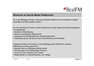 Wünsche an Social Media Plattformen

90 % der Befragten denken, dass Social Media Plattformen im beruflichen Umfeld
zukünftig eine Rolle spielen werden.


Für den beruflichen Nutzen sozialer Netzwerke wurden folgende Wünsche geäußert:
• Kontaktpflege
• fachliche Unterstützung
• absolut zuverlässiger Datenschutz
• Austausch bei fachspezifischen Herausforderungen
• Unterstützung bei der Suche nach Unternehmen und Kontakten


Folgende Inhalte und Vorteile von der Beteiligung der RealFM an sozialen
Netzwerken wurden gewünscht:
• aktuelle Infos und Backgroundinformation
• Vernetzungen mit interessanten Partnern
• Forum für neue Themen und Trends
• Möglichkeiten zu Netzwerkaufbau und -pflege

02.06.2010      Folie 5                                                    RealFM e.V.
 
