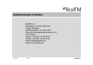 VERBINDUNGEN STÄRKEN.



             RealFM e.V.
             Association for Real Estate and
             Facility Managers
             Schiffbauerdamm 40 | Büro 5407
             (Haus der Bundespressekonferenz e.V.)
             10117 Berlin
             Telefon +49 (0)30 .20 65 39 81
             Telefax +49 (0)30 .20 65 39 83
             E-Mail office@RealFM.de
             Internet www.realfm.de




02.06.2010    Folie 6                                RealFM e.V.
 
