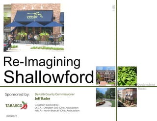 I-85
Re-Imagining
Shallowford                                                        Shallowford
                                                                    Road
Sponsored by:   DeKalb County Commissioner
                Jeff Rader
                Coalition backed by :
                DECA - Dresden East Civic Association
                NBCA - North Briarcliff Civic Association

20100522
 