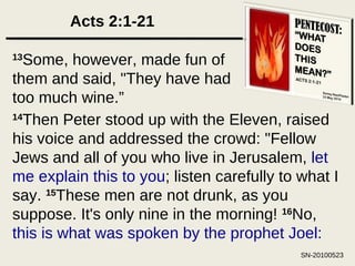 Acts 2:1-21 13 Some, however, made fun of them and said, "They have had too much wine.” 14 Then Peter stood up with the Eleven, raised his voice and addressed the crowd: "Fellow Jews and all of you who live in Jerusalem,  let me explain this to you ; listen carefully to what I say.  15 These men are not drunk, as you suppose. It's only nine in the morning!  16 No,  this is what was spoken by the prophet Joel: 