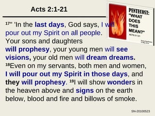 Acts 2:1-21 17 " 'In the  last days , God says,  I will pour out my Spirit on all people . Your sons and daughters will prophesy , your young men  will  see visions ,  your old men  will  dream dreams .  18 Even on my servants, both men and women,  I will pour out my Spirit in those days , and  they  will prophesy .   19 I will show  wonder s in the heaven above and  signs  on the earth below, blood and fire and billows of smoke.  