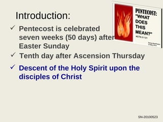 Introduction: Pentecost is celebrated seven weeks (50 days) after Easter Sunday Tenth day after Ascension Thursday Descent of the Holy Spirit upon the disciples of Christ   