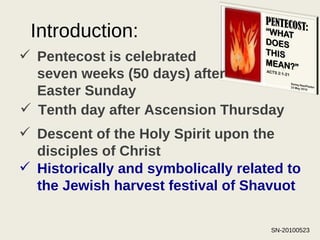 Introduction: Pentecost is celebrated seven weeks (50 days) after Easter Sunday Tenth day after Ascension Thursday Descent of the Holy Spirit upon the disciples of Christ   Historically and symbolically related to the Jewish harvest festival of Shavuot 