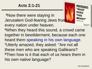 Acts 2:1-21   5 Now there were staying in Jerusalem God-fearing Jews from every nation under heaven. 6 When they heard this sound, a crowd came together in bewilderment, because each one heard them  speaking in his own language .  7 Utterly amazed, they asked: "Are not all these men who are speaking Galileans?  8 Then how is it that each of us hears them in his own native language?  