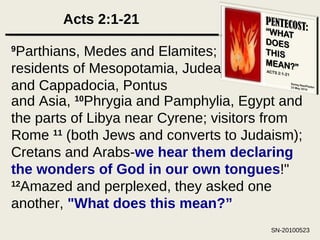 Acts 2:1-21 9 Parthians, Medes and Elamites; residents of Mesopotamia, Judea and Cappadocia, Pontus and Asia,  10 Phrygia and Pamphylia, Egypt and the parts of Libya near Cyrene; visitors from Rome  11  (both Jews and converts to Judaism); Cretans and Arabs- we hear them declaring the wonders of God in our own tongues !"  12 Amazed and perplexed, they asked one another,  "What does this mean?” 