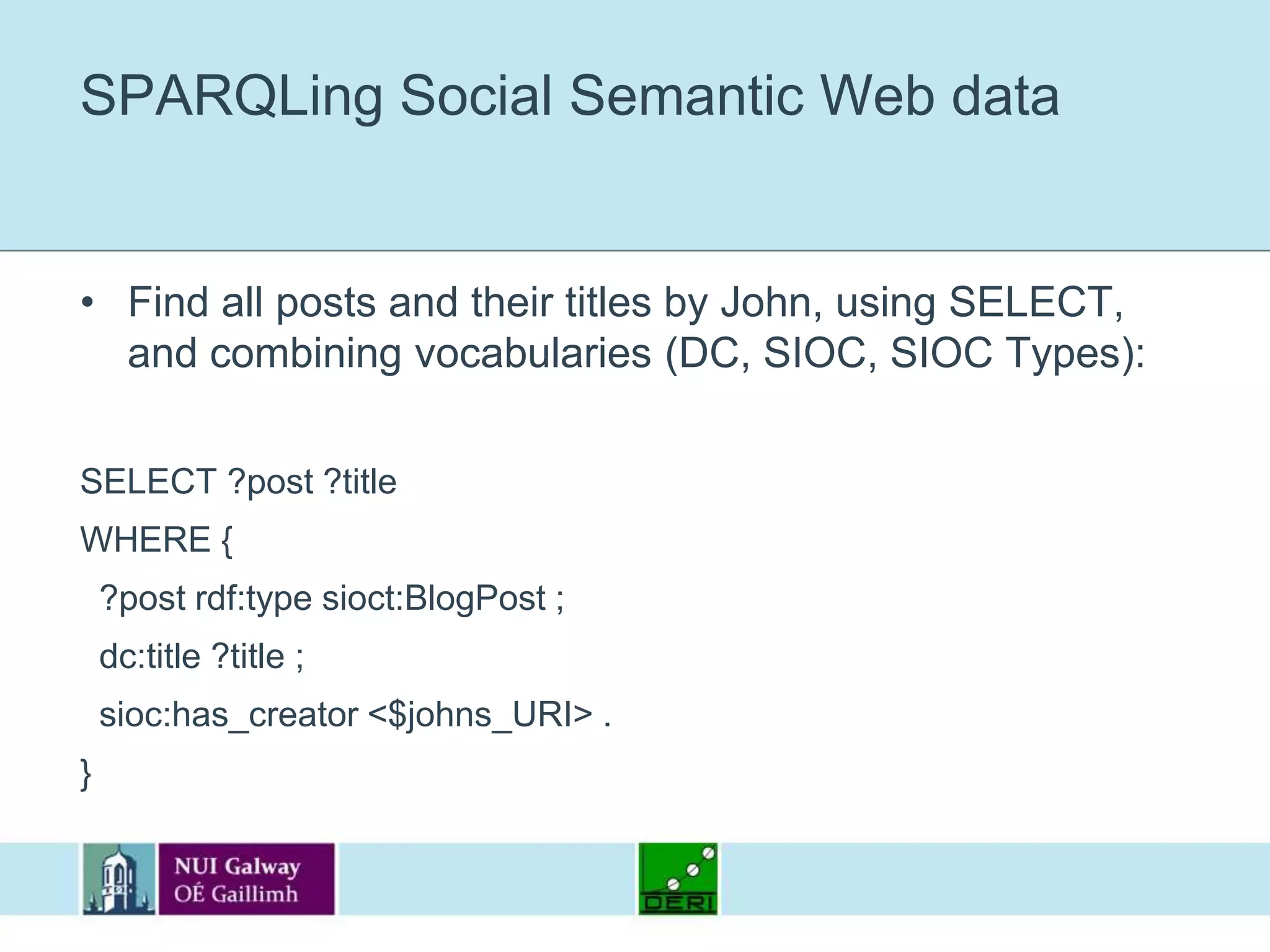 SPARQLing Social Semantic Web dataFind all posts and their titles by John, using SELECT, and combining vocabularies (DC, SIOC, SIOC Types):SELECT ?post ?titleWHERE {  ?post rdf:type sioct:BlogPost ;  dc:title ?title ;  sioc:has_creator <$johns_URI> .}