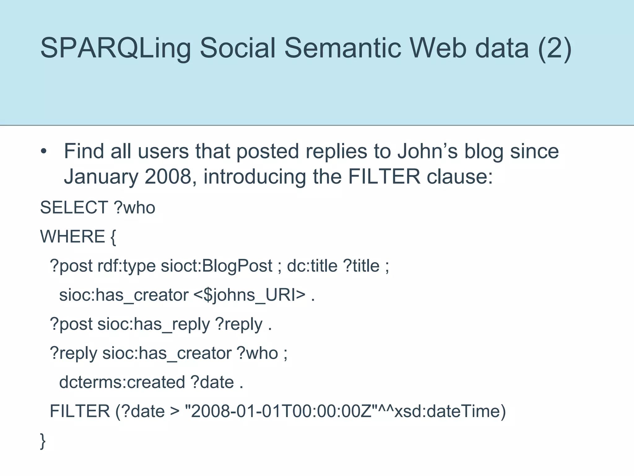 SPARQLing Social Semantic Web data (2)Find all users that posted replies to John’s blog since January 2008, introducing the FILTER clause:SELECT ?whoWHERE {  ?post rdf:type sioct:BlogPost ; dc:title ?title ;    sioc:has_creator <$johns_URI> .  ?post sioc:has_reply ?reply .  ?reply sioc:has_creator ?who ;    dcterms:created ?date .  FILTER (?date > "2008-01-01T00:00:00Z"^^xsd:dateTime)}