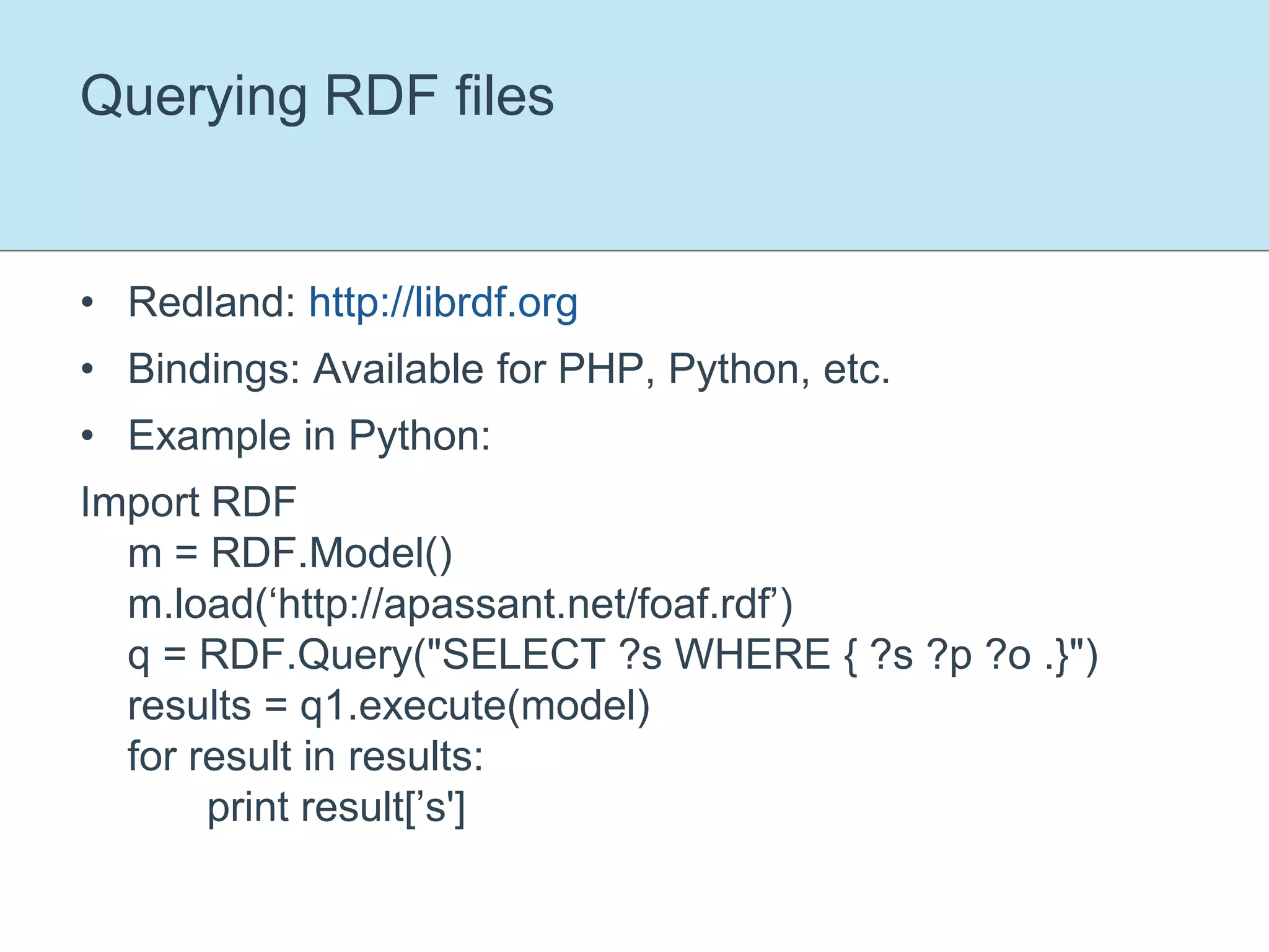 Querying RDF filesRedland: http://librdf.orgBindings: Available for PHP, Python, etc.Example in Python:Import RDFm = RDF.Model()m.load(‘http://apassant.net/foaf.rdf’)q = RDF.Query("SELECT ?s WHERE { ?s ?p ?o .}")results = q1.execute(model)for result in results:	print result[’s']