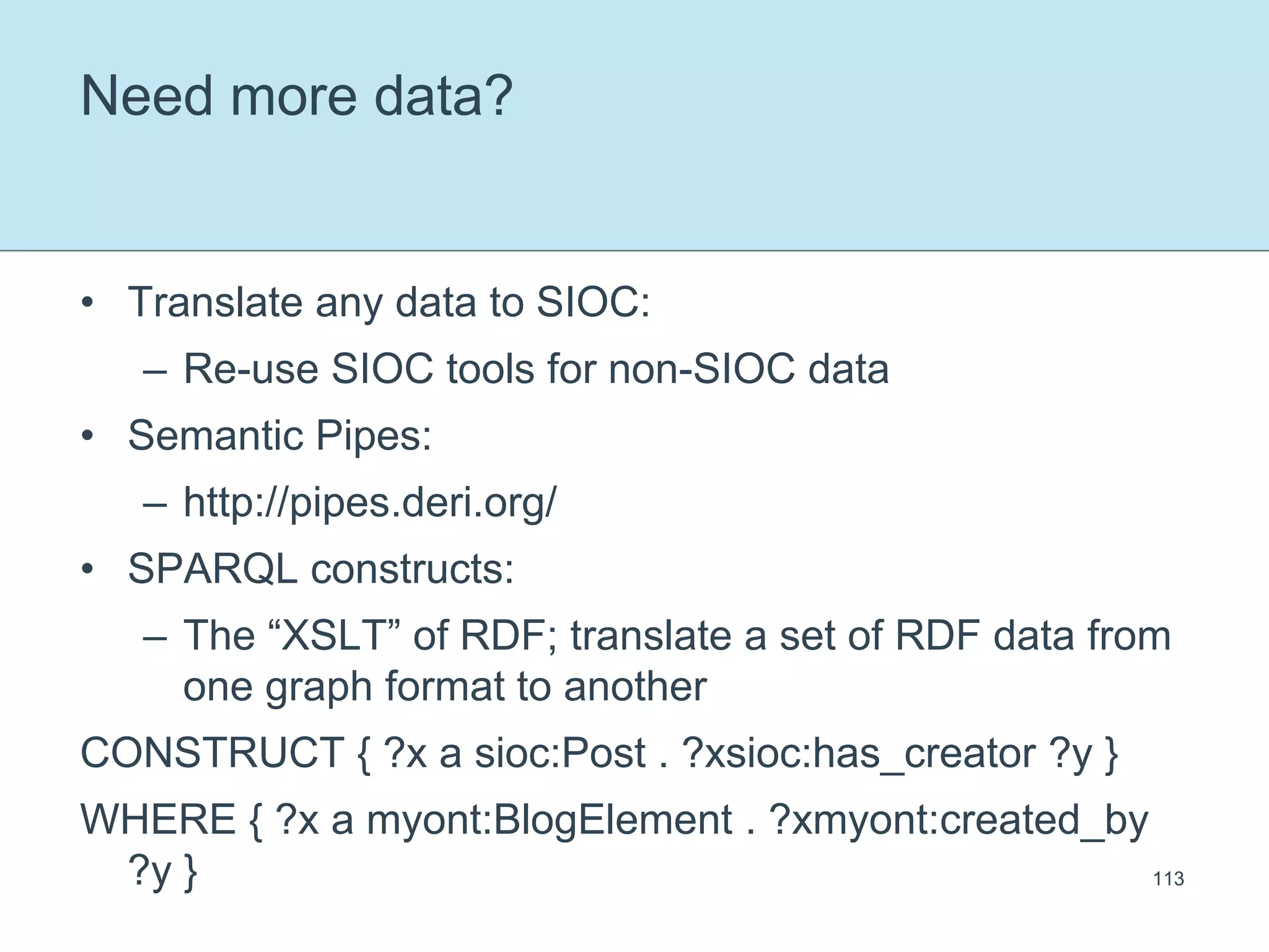 Need more data?Translate any data to SIOC:Re-use SIOC tools for non-SIOC dataSemantic Pipes:http://pipes.deri.org/SPARQL constructs:The “XSLT” of RDF; translate a set of RDF data from one graph format to anotherCONSTRUCT { ?x a sioc:Post . ?xsioc:has_creator ?y }WHERE { ?x a myont:BlogElement . ?xmyont:created_by ?y }113