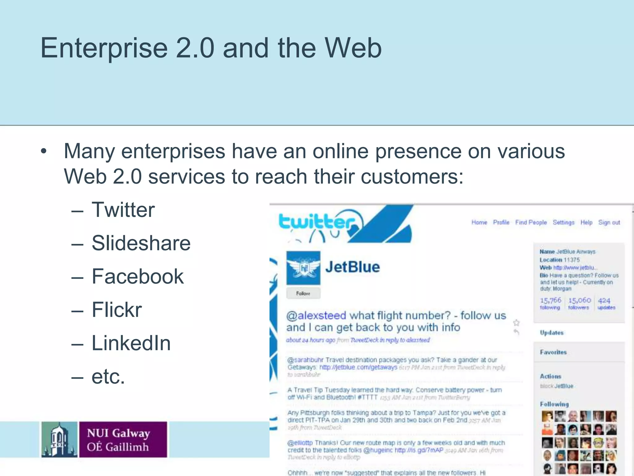 Enterprise 2.0Web 2.0 includes applications such as blogs, wikis, RSS feeds and social networking, while Enterprise 2.0 is the packaging of those technologies in both corporate IT and workplace environments:Corporate blogging, wikis, microbloggingSocial networking within organisations, etc.“Enterprise 2.0 is the use of emergent social software platforms within companies, or between companies and their partners or customers” - McAfee, MIT Sloan, 2006