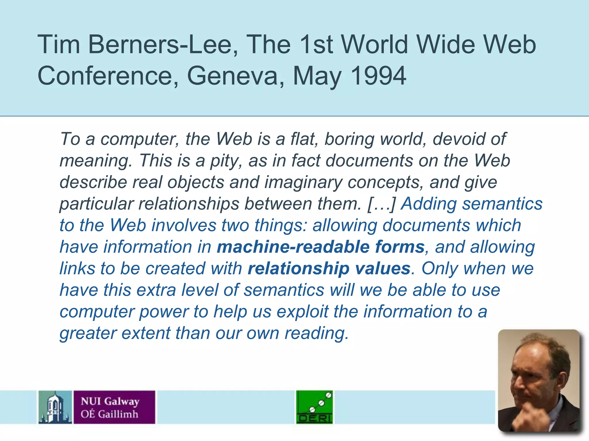 Tim Berners-Lee, The 1st World Wide Web Conference, Geneva, May 1994	To a computer, the Web is a flat, boring world, devoid of meaning. This is a pity, as in fact documents on the Web describe real objects and imaginary concepts, and give particular relationships between them. […] Adding semantics to the Web involves two things: allowing documents which have information in machine-readable forms, and allowing links to be created with relationship values. Only when we have this extra level of semantics will we be able to use computer power to help us exploit the information to a greater extent than our own reading.