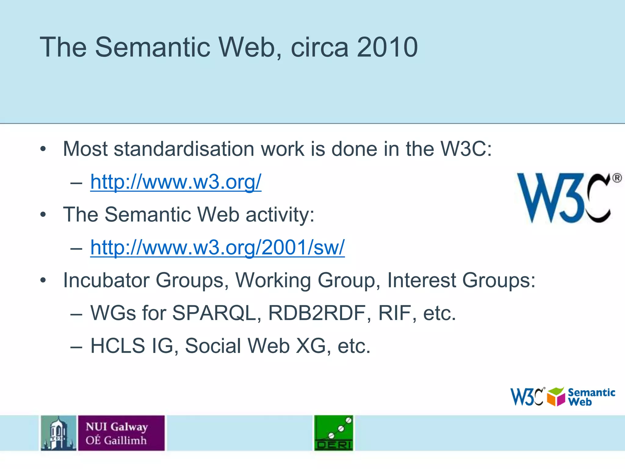 The Semantic Web, circa 2010Most standardisation work is done in the W3C:http://www.w3.org/The Semantic Web activity:http://www.w3.org/2001/sw/Incubator Groups, Working Group, Interest Groups:WGs for SPARQL, RDB2RDF, RIF, etc.HCLS IG, Social Web XG, etc.