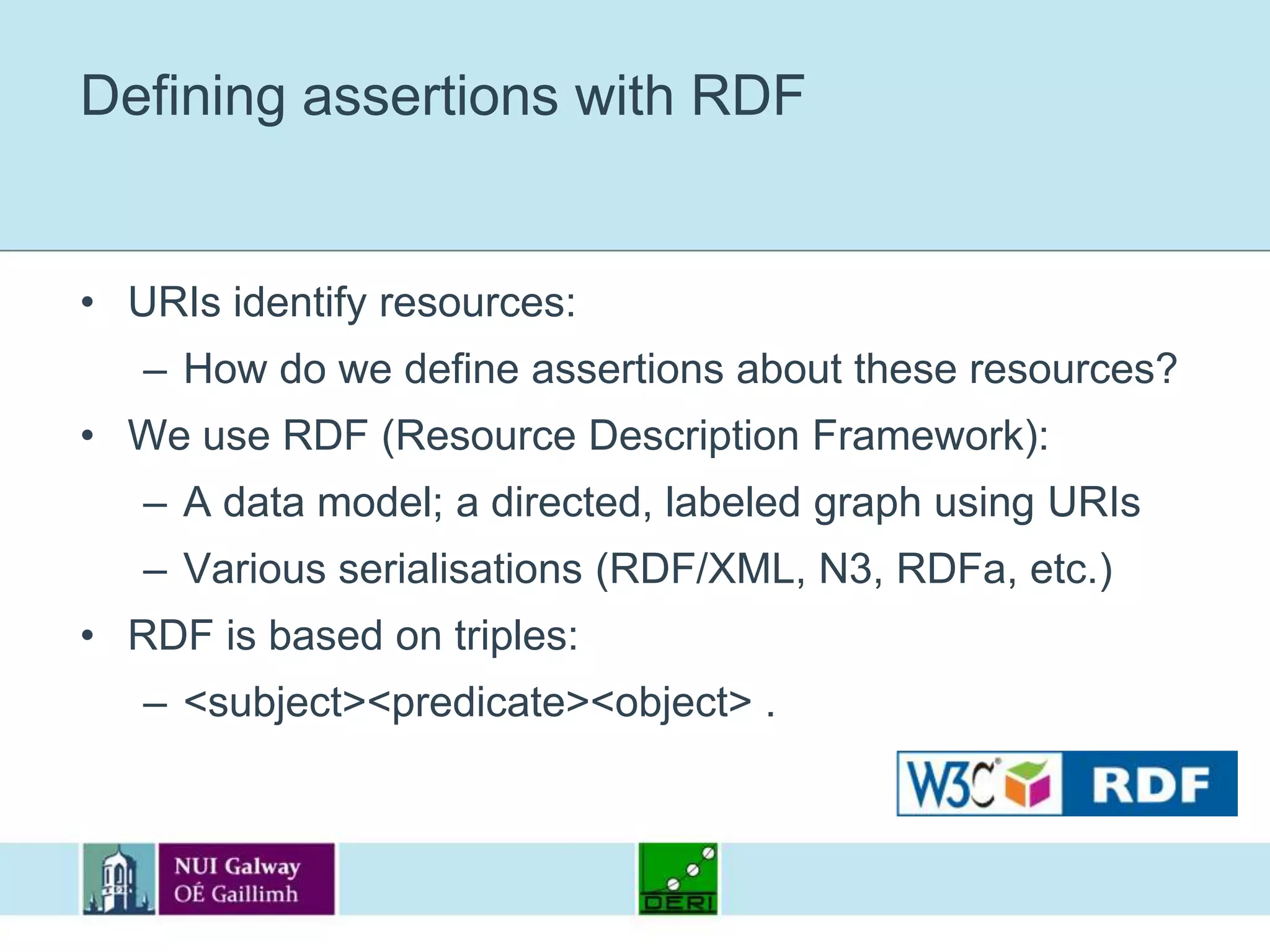 Defining assertions with RDFURIs identify resources:How do we define assertions about these resources?We use RDF (Resource Description Framework):A data model; a directed, labeled graph using URIsVarious serialisations (RDF/XML, N3, RDFa, etc.)RDF is based on triples:<subject> <predicate> <object> .