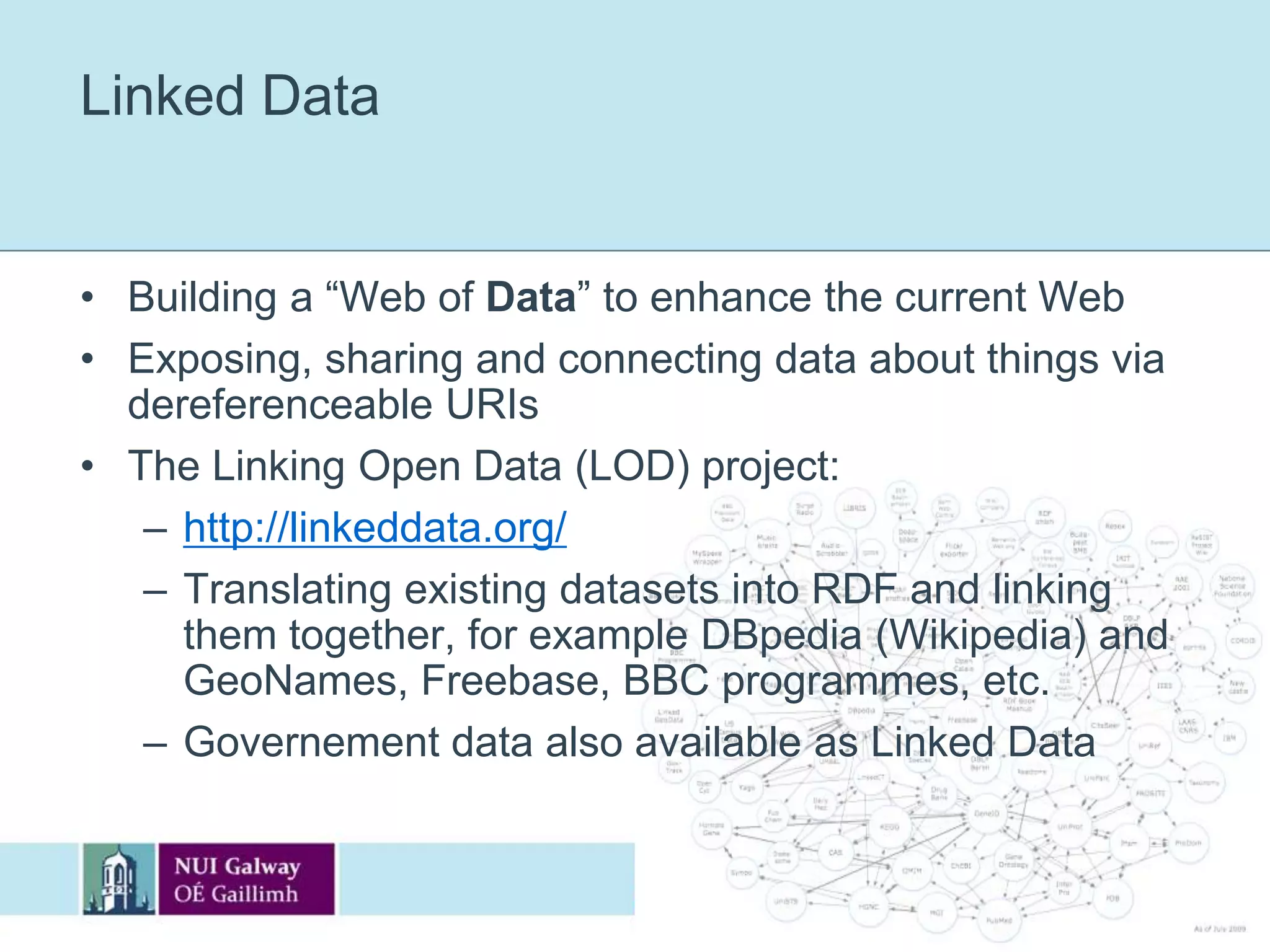 Linked DataBuilding a “Web of Data” to enhance the current WebExposing, sharing and connecting data about things via dereferenceable URIsThe Linking Open Data (LOD) project:http://linkeddata.org/Translating existing datasets into RDF and linking them together, for example DBpedia (Wikipedia) and GeoNames, Freebase, BBC programmes, etc.Governement data also available as Linked Data