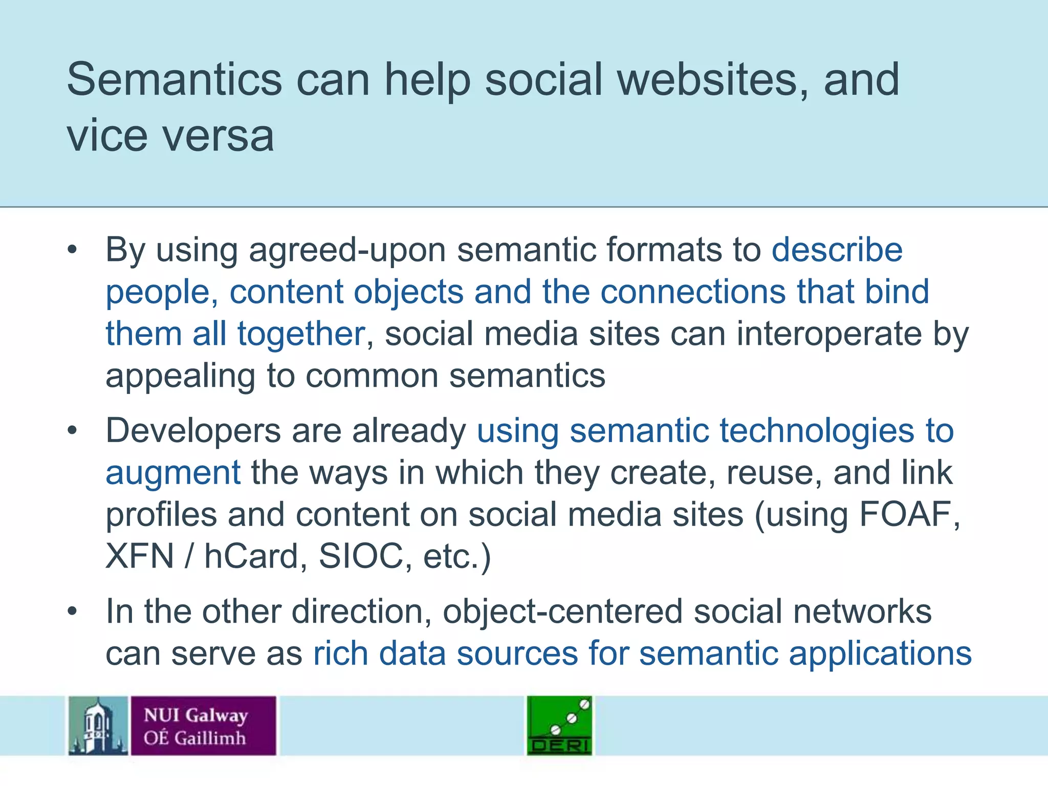 Semantics can help social websites, and vice versaBy using agreed-upon semantic formats to describe people, content objects and the connections that bind them all together, social media sites can interoperate by appealing to common semanticsDevelopers are already using semantic technologies to augment the ways in which they create, reuse, and link profiles and content on social media sites (using FOAF, XFN / hCard, SIOC, etc.)In the other direction, object-centered social networks can serve as rich data sources for semantic applications