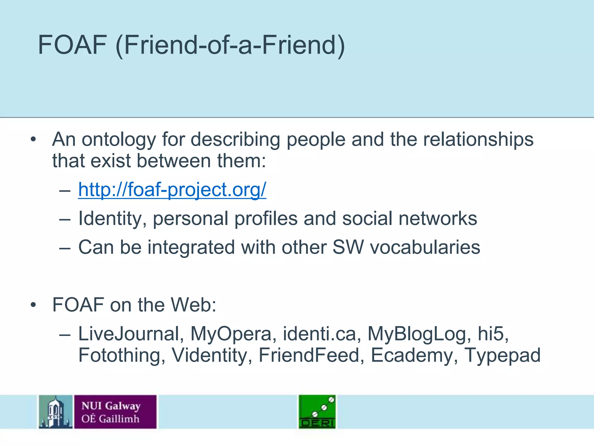 FOAF (Friend-of-a-Friend)An ontology for describing people and the relationships that exist between them:http://foaf-project.org/Identity, personal profiles and social networksCan be integrated with other SW vocabulariesFOAF on the Web:LiveJournal, MyOpera, identi.ca, MyBlogLog, hi5, Fotothing, Videntity, FriendFeed, Ecademy, Typepad