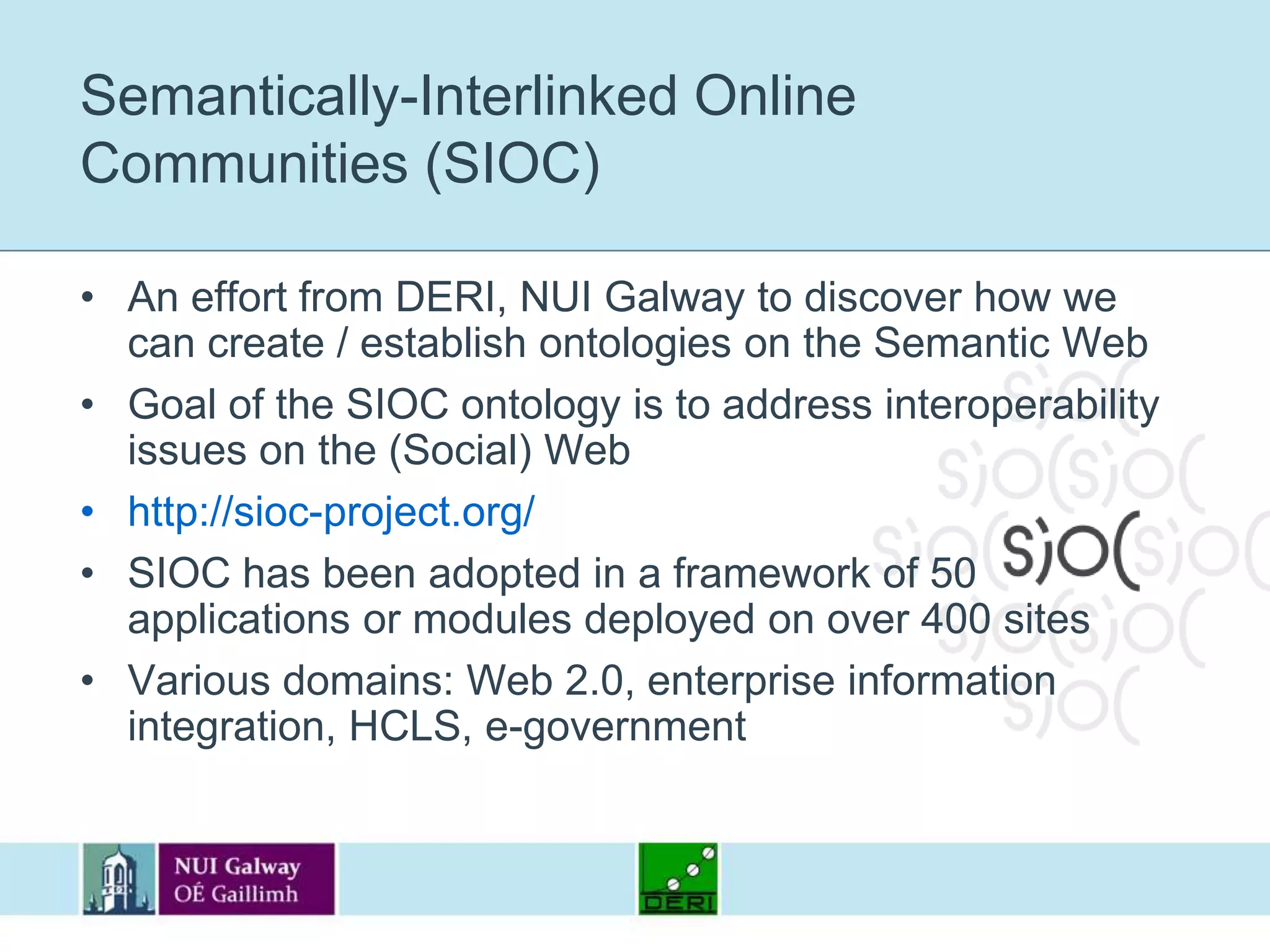 Semantically-Interlinked Online Communities (SIOC)An effort from DERI, NUI Galway to discover how we can create / establish ontologies on the Semantic WebGoal of the SIOC ontology is to address interoperability issues on the (Social) Webhttp://sioc-project.org/SIOC has been adopted in a framework of 50 applications or modules deployed on over 400 sitesVarious domains: Web 2.0, enterprise information integration, HCLS, e-government