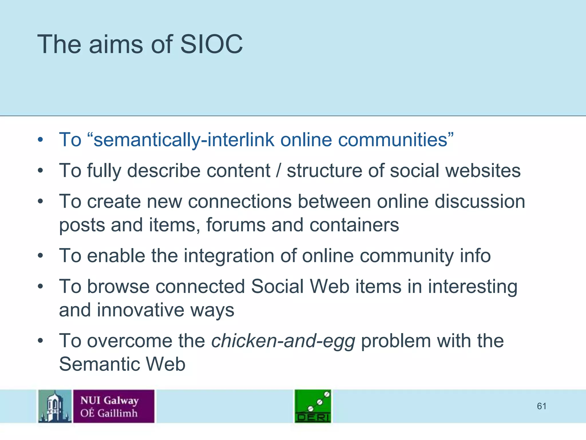 61The aims of SIOCTo “semantically-interlink online communities”To fully describe content / structure of social websitesTo create new connections between online discussion posts and items, forums and containersTo enable the integration of online community infoTo browse connected Social Web items in interesting and innovative waysTo overcome the chicken-and-egg problem with the Semantic Web