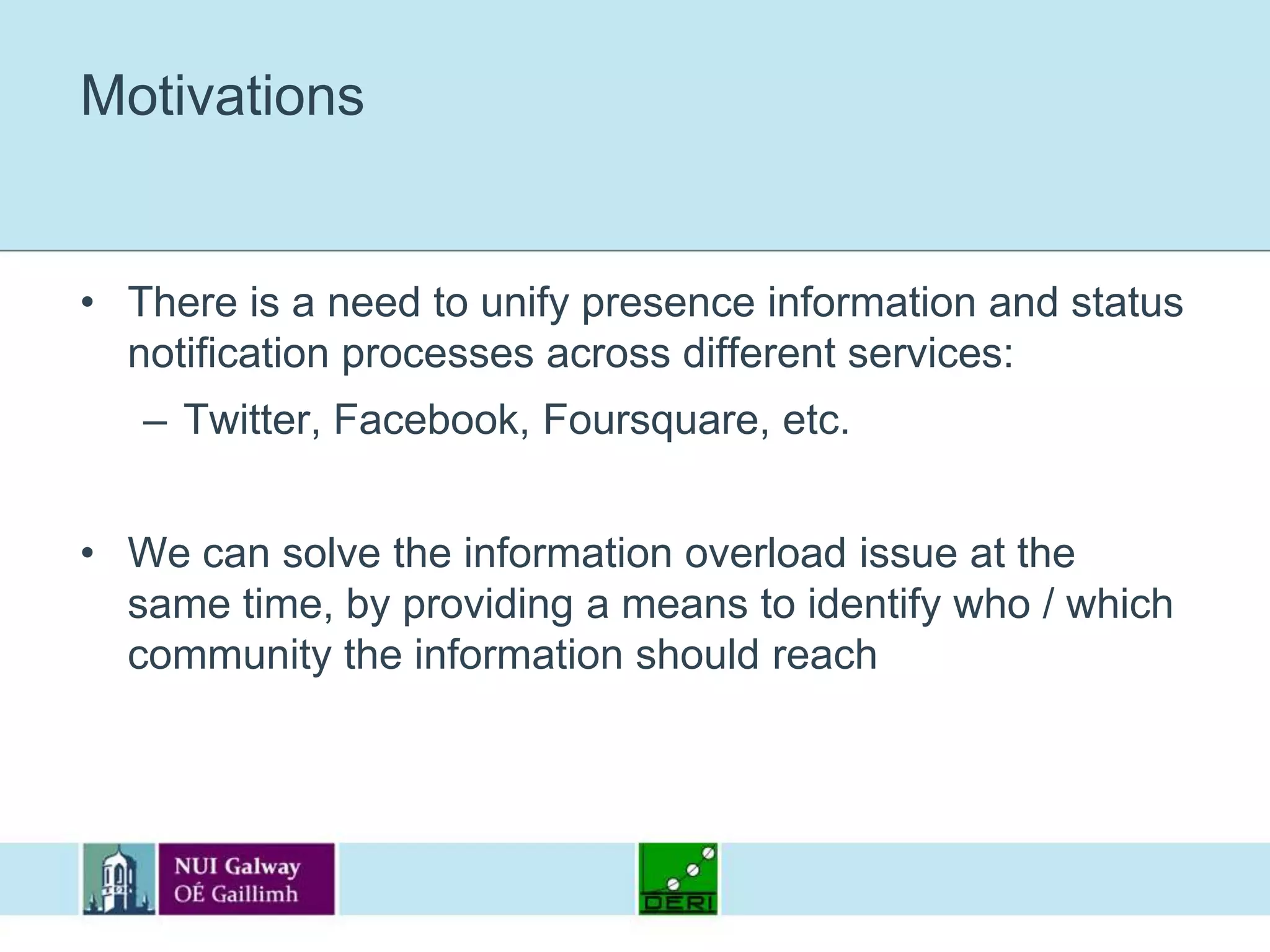 MotivationsThere is a need to unify presence information and status notification processes across different services:Twitter, Facebook, Foursquare, etc.We can solve the information overload issue at the same time, by providing a means to identify who / which community the information should reach