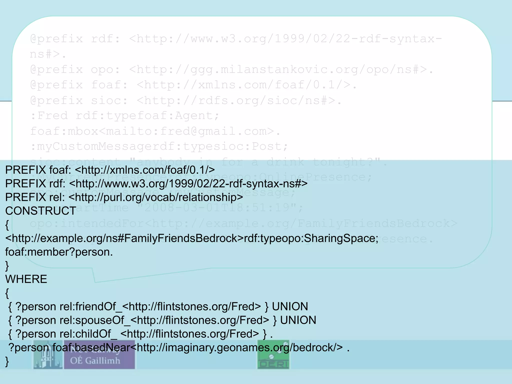 @prefix rdf: <http://www.w3.org/1999/02/22-rdf-syntax-ns#>.@prefix opo: <http://ggg.milanstankovic.org/opo/ns#>.@prefix foaf: <http://xmlns.com/foaf/0.1/>.@prefix sioc: <http://rdfs.org/sioc/ns#>.:Fred rdf:typefoaf:Agent;foaf:mbox <mailto:fred@gmail.com>.:myCustomMessagerdf:typesioc:Post;sioc:content "anybody in for a drink tonight?".:MyCurrentPresencerdf:typeopo:OnlinePresence;opo:customMessage :myCustomMessage;opo:startTime "2008-03-01T18:51:19";opo:intendedFor <http://example.org/FamilyFriendsBedrock>:Betty opo:declaresOnlinePresence :MyCurrentPresence.PREFIX foaf: <http://xmlns.com/foaf/0.1/>PREFIX rdf: <http://www.w3.org/1999/02/22-rdf-syntax-ns#>PREFIX rel: <http://purl.org/vocab/relationship>CONSTRUCT{                                                                                                                                                                                                                                                                                                                                               <http://example.org/ns#FamilyFriendsBedrock> rdf:typeopo:SharingSpace;foaf:member?person.}WHERE{ { ?person rel:friendOf_ <http://flintstones.org/Fred> } UNION  { ?person rel:spouseOf_ <http://flintstones.org/Fred> } UNION { ?person rel:childOf_ <http://flintstones.org/Fred> } . ?person foaf:basedNear <http://imaginary.geonames.org/bedrock/> .}