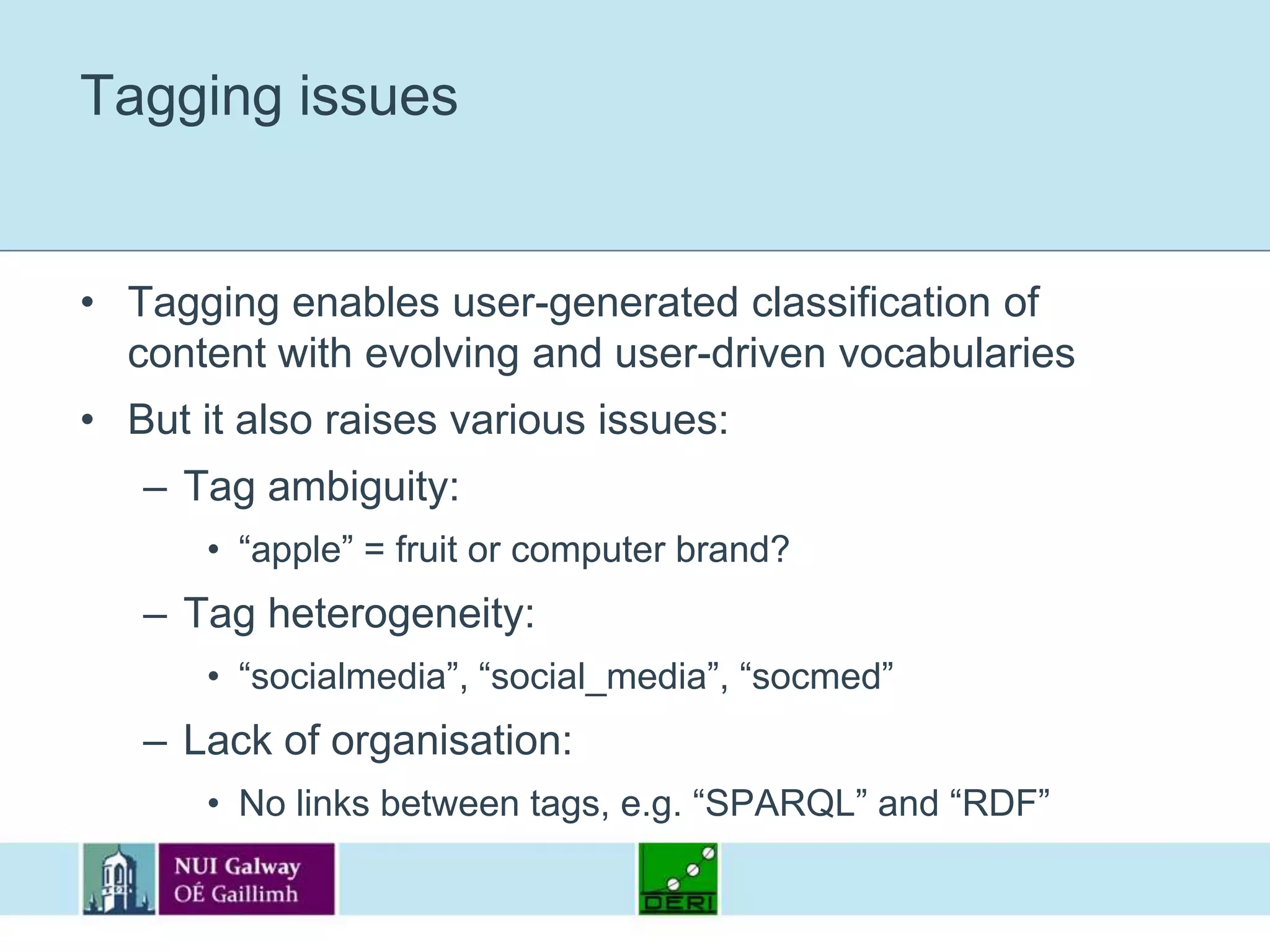 Tagging issuesTagging enables user-generated classification of content with evolving and user-driven vocabulariesBut it also raises various issues:Tag ambiguity:“apple” = fruit or computer brand?Tag heterogeneity:“socialmedia”, “social_media”, “socmed”Lack of organisation:No links between tags, e.g. “SPARQL” and “RDF”