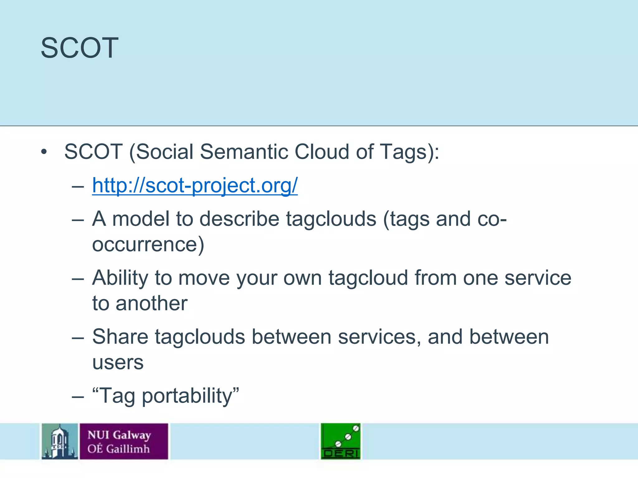 SCOTSCOT (Social Semantic Cloud of Tags):http://scot-project.org/A model to describe tagclouds (tags and co-occurrence)Ability to move your own tagcloud from one service to anotherShare tagclouds between services, and between users“Tag portability”
