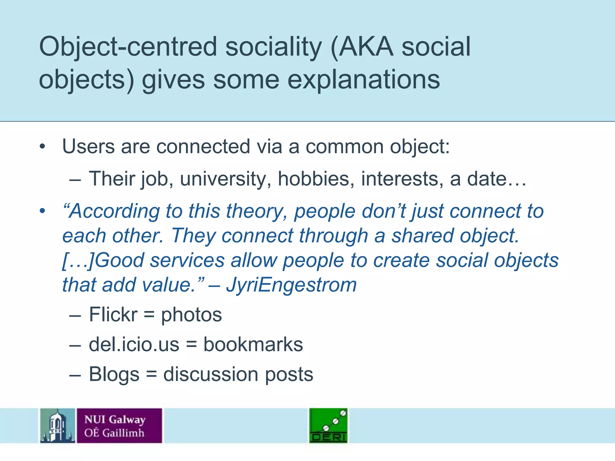 Object-centred sociality (AKA social objects) gives some explanationsUsers are connected via a common object:Their job, university, hobbies, interests, a date…“According to this theory, people don’t just connect to each other. They connect through a shared object. […]Good services allow people to create social objects that add value.” – JyriEngestromFlickr = photosdel.icio.us = bookmarksBlogs = discussion posts