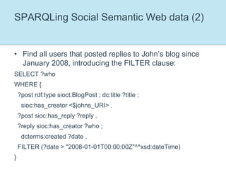 SPARQLing Social Semantic Web data (2)Find all users that posted replies to John’s blog since January 2008, introducing the FILTER clause:SELECT ?whoWHERE {  ?post rdf:type sioct:BlogPost ; dc:title ?title ;    sioc:has_creator <$johns_URI> .  ?post sioc:has_reply ?reply .  ?reply sioc:has_creator ?who ;    dcterms:created ?date .  FILTER (?date > "2008-01-01T00:00:00Z"^^xsd:dateTime)}