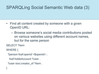 SPARQLing Social Semantic Web data (3)Find all content created by someone with a given OpenID URL:Browse someone’s social media contributions posted on various websites using different account names, but for the same personSELECT ?itemWHERE {   ?person foaf:openid <$openid> ;    foaf:holdsAccount ?user .  ?user sioc:creator_of ?item .}