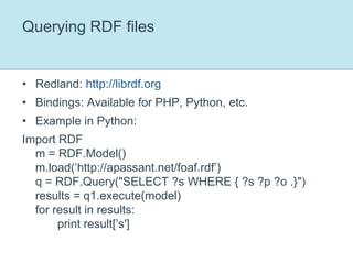 Querying RDF filesRedland: http://librdf.orgBindings: Available for PHP, Python, etc.Example in Python:Import RDFm = RDF.Model()m.load(‘http://apassant.net/foaf.rdf’)q = RDF.Query("SELECT ?s WHERE { ?s ?p ?o .}")results = q1.execute(model)for result in results:	print result[’s']