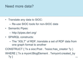 Need more data?Translate any data to SIOC:Re-use SIOC tools for non-SIOC dataSemantic Pipes:http://pipes.deri.org/SPARQL constructs:The “XSLT” of RDF; translate a set of RDF data from one graph format to anotherCONSTRUCT { ?x a sioc:Post . ?xsioc:has_creator ?y }WHERE { ?x a myont:BlogElement . ?xmyont:created_by ?y }113