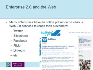 Enterprise 2.0Web 2.0 includes applications such as blogs, wikis, RSS feeds and social networking, while Enterprise 2.0 is the packaging of those technologies in both corporate IT and workplace environments:Corporate blogging, wikis, microbloggingSocial networking within organisations, etc.“Enterprise 2.0 is the use of emergent social software platforms within companies, or between companies and their partners or customers” - McAfee, MIT Sloan, 2006