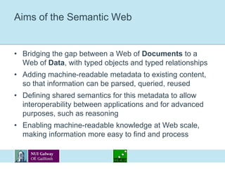 Aims of the Semantic WebBridging the gap between a Web of Documents to a Web of Data, with typed objects and typed relationshipsAdding machine-readable metadata to existing content, so that information can be parsed, queried, reusedDefining shared semantics for this metadata to allow interoperability between applications and for advanced purposes, such as reasoningEnabling machine-readable knowledge at Web scale, making information more easy to find and process