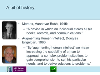 A bit of historyMemex, Vannevar Bush, 1945:“A device in which an individual stores all his books, records, and communications.”Augmenting Human Intellect, Douglas Engelbart, 1960: “By ‘augmenting human intellect’ we mean increasing the capability of a man to approach a complex problem situation, to gain comprehension to suit his particular needs, and to derive solutions to problems.”