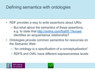 Defining semantics with ontologiesRDF provides a way to write assertions about URIs:But what about the semantics of these assertions, e.g. to state that http://xmlns.com/foaf/0.1/knows identifies an acquaintance relationship?Ontologies provide common semantics for resources on the Semantic Web:“An ontology is a specification of a conceptualization”RDFS and OWL have different expressiveness levels
