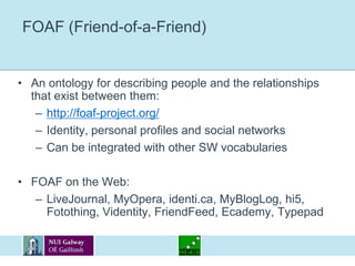 FOAF (Friend-of-a-Friend)An ontology for describing people and the relationships that exist between them:http://foaf-project.org/Identity, personal profiles and social networksCan be integrated with other SW vocabulariesFOAF on the Web:LiveJournal, MyOpera, identi.ca, MyBlogLog, hi5, Fotothing, Videntity, FriendFeed, Ecademy, Typepad