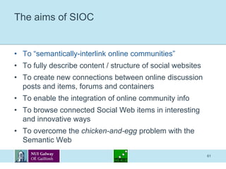 61The aims of SIOCTo “semantically-interlink online communities”To fully describe content / structure of social websitesTo create new connections between online discussion posts and items, forums and containersTo enable the integration of online community infoTo browse connected Social Web items in interesting and innovative waysTo overcome the chicken-and-egg problem with the Semantic Web