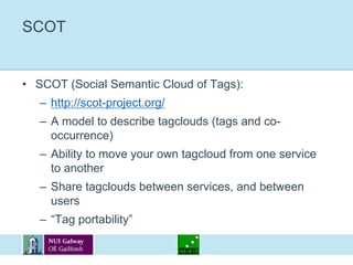 SCOTSCOT (Social Semantic Cloud of Tags):http://scot-project.org/A model to describe tagclouds (tags and co-occurrence)Ability to move your own tagcloud from one service to anotherShare tagclouds between services, and between users“Tag portability”