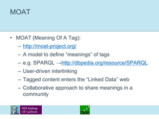 MOATMOAT (Meaning Of A Tag):http://moat-project.org/A model to define “meanings” of tagse.g. SPARQL ->http://dbpedia.org/resource/SPARQLUser-driven interlinkingTagged content enters the “Linked Data” webCollaborative approach to share meanings in a community