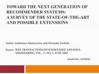 Toward the Next Generation of Recommender Systems: A Survey of the State-of-the-Art and Possible Extensions Author: GediminasAdomavicius, and Alexander Tuzhilin Source:  IEEE TRANSACTIONS ON KNOWLEDGE AND DATA 	ENGINEERING, VOL. 17, NO. 6, JUNE 2005 Vincent Chu  2010/5/24 
