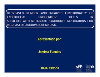 DECREASED NUMBER AND IMPAIRED FUNCTIONALITY OF
ENDOTHELIAL        PROGENITOR       CELLS        IN
SUBJECTS WITH METABOLIC SYNDROME: IMPLICATIONS FOR
INCREASED CARDIOVASCULAR RISK.



                  Apresentado por:


                  Jemima Fuentes



                    DATA: 24/05/10
 