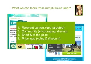 What we can learn from JumpOn/Our Deal?




   1.    Relevant content (geo targeted)
   2.    Community (encouraging sharing)
   3.    Short & to the point
   4.    Price lead (value & discount)
 