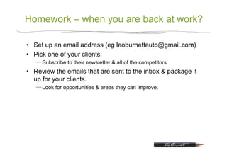 Homework – when you are back at work?

•  Set up an email address (eg leoburnettauto@gmail.com)
•  Pick one of your clients:
      Subscribe to their newsletter & all of the competitors
•  Review the emails that are sent to the inbox & package it
   up for your clients.
      Look for opportunities & areas they can improve.
 