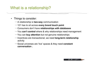 What is a relationship?

•  Things to consider:
      A relationship is two-way communication
      121 has to sit across every brand touch point
      Consumers don’t have relationships with databases
      You can’t control where & why relationships need management
      You can buy attention but not genuine relationships
      Incentives are transactional, we need long-term relationship
      activity
      Social universes are ‘live’ spaces & they need constant
      conversation .
 