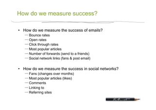 How do we measure success?

•  How do we measure the success of emails?
      Bounce rates
      Open rates
      Click through rates
      Most popular articles
      Number of forwards (send to a friends)
      Social network links (fans & post email)


•  How do we measure the success in social networks?
      Fans (changes over months)
      Most popular articles (likes)
      Comments
      Linking to
      Referring sites
 