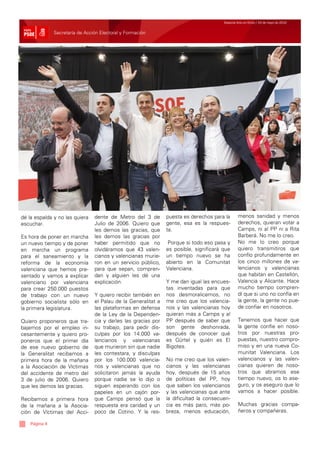Especial Acto en Elche / 24 de mayo de 2010


               Secretaría de Acción Electoral y Formación




dé la espalda y no las quiera    dente de Metro del 3 de        puesta es derechos para la       menos sanidad y menos
escuchar.                        Julio de 2006. Quiero que      gente, esa es la respues-        derechos, quieran votar a
                                 les demos las gracias, que     ta.                              Camps, ni al PP ni a Rita
Es hora de poner en marcha       les demos las gracias por                                       Barberá. No me lo creo.
un nuevo tiempo y de poner       haber permitido que no          Porque si todo eso pasa y       No me lo creo porque
en marcha un programa            olvidáramos que 43 valen-      es posible, significará que      quiero transmitiros que
para el saneamiento y la         cianos y valencianas murie-    un tiempo nuevo se ha            confío profundamente en
reforma de la economía           ron en un servicio público,    abierto en la Comunitat          los cinco millones de va-
valenciana que hemos pre-        para que sepan, compren-       Valenciana.                      lencianos y valencianas
sentado y vamos a explicar       dan y alguien les dé una                                        que habitan en Castellón,
valenciano por valenciana        explicación.                   Y me dan igual las encues-       Valencia y Alicante. Hace
para crear 250.000 puestos                                      tas inventadas para que          mucho tiempo compren-
de trabajo con un nuevo          Y quiero recibir también en    nos desmoralicemos, no           dí que si uno no confía en
gobierno socialista sólo en      el Palau de la Generalitat a   me creo que los valencia-        la gente, la gente no pue-
la primera legislatura.          las plataformas en defensa     nos y las valencianas hoy        de confiar en nosotros.
                                 de la Ley de la Dependen-      quieran más a Camps y al
Quiero proponeros que tra-       cia y darles las gracias por   PP después de saber que          Tenemos que hacer que
bajemos por el empleo in-        su trabajo, para pedir dis-    son gente deshonrada,            la gente confíe en noso-
cesantemente y quiero pro-       culpas por los 14.000 va-      después de conocer qué           tros por nuestras pro-
poneros que el primer día        lencianos y valencianas        es Gürtel y quién es El          puestas, nuestro compro-
de ese nuevo gobierno de         que murieron sin que nadie     Bigotes.                         miso y en una nueva Co-
la Generalitat recibamos a       les contestara, y disculpas                                     munitat Valenciana. Los
primera hora de la mañana        por los 100.000 valencia-      No me creo que los valen-        valencianos y las valen-
a la Asociación de Víctimas      nos y valencianas que no       cianos y las valencianas         cianas quieren de noso-
del accidente de metro del       solicitaron jamás la ayuda     hoy, después de 15 años          tros que abramos ese
3 de julio de 2006. Quiero       porque nadie se lo dijo o      de políticas del PP, hoy         tiempo nuevo, os lo ase-
que les demos las gracias.       siguen esperando con los       que saben los valencianos        guro, y os aseguro que lo
                                 papeles en un cajón por-       y las valencianas que ante       vamos a hacer posible.
Recibamos a primera hora         que Camps pensó que la         la dificultad la consecuen-
de la mañana a la Asocia-        respuesta era caridad y un     cia es más paro, más po-         Muchas gracias compa-
ción de Víctimas del Acci-       poco de Cotino. Y la res-      breza, menos educación,          ñeros y compañeras.

    Página 4
 